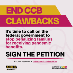 Image includes text: END CCB CLAWBACKS. It's time to call on the federal government to stop penalizing families for receiving pandemic benefits. Sign the petition. Add your signature at tinyurl.com/ccbclaw backsThe image includes logos: CERBAmnesty and Campaign2000